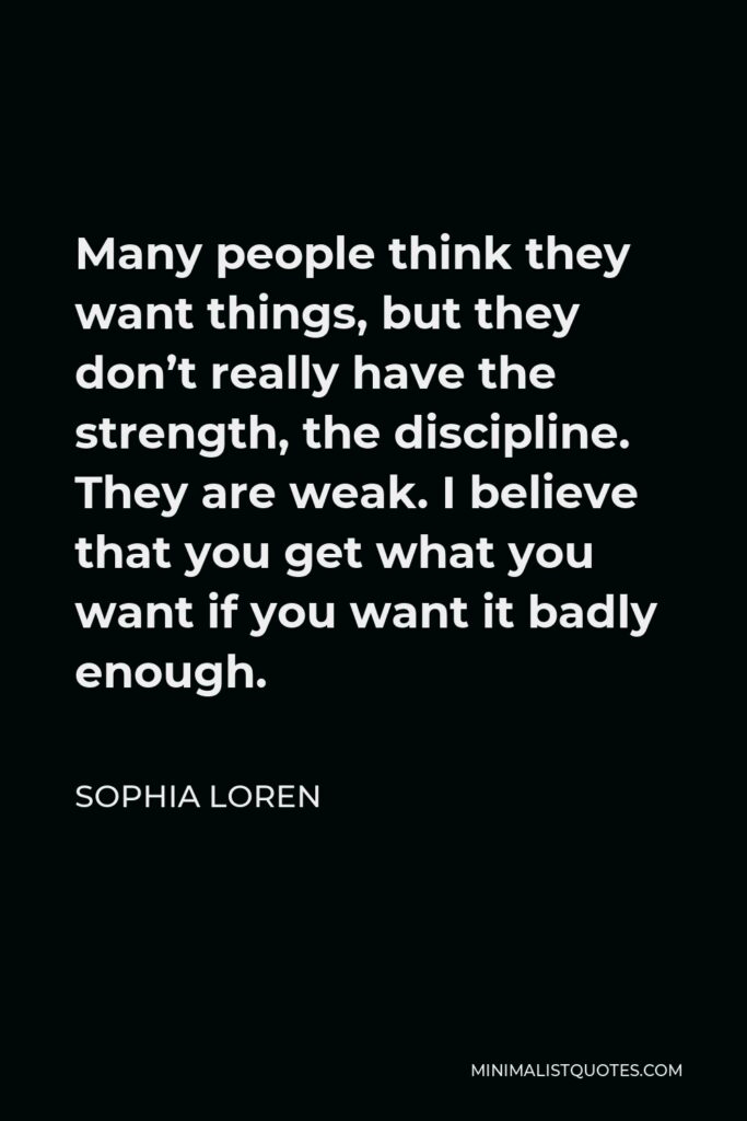 Sophia Loren Quote - Many people think they want things, but they don’t really have the strength, the discipline. They are weak. I believe that you get what you want if you want it badly enough.