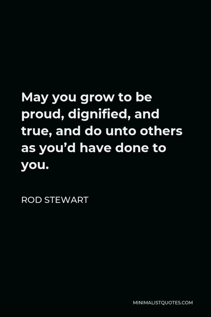 Rod Stewart Quote - May you grow to be proud, dignified, and true, and do unto others as you’d have done to you.