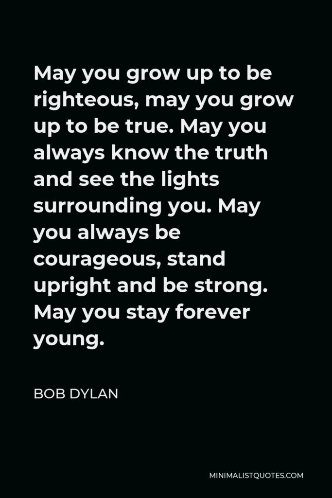 Bob Dylan Quote - May you grow up to be righteous, may you grow up to be true. May you always know the truth and see the lights surrounding you. May you always be courageous, stand upright and be strong. May you stay forever young.