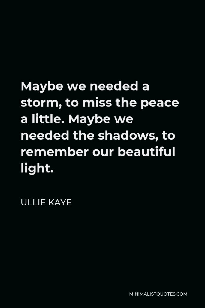 Ullie Kaye Quote - Maybe we needed a storm, to miss the peace a little. Maybe we needed the shadows, to remember our beautiful light.