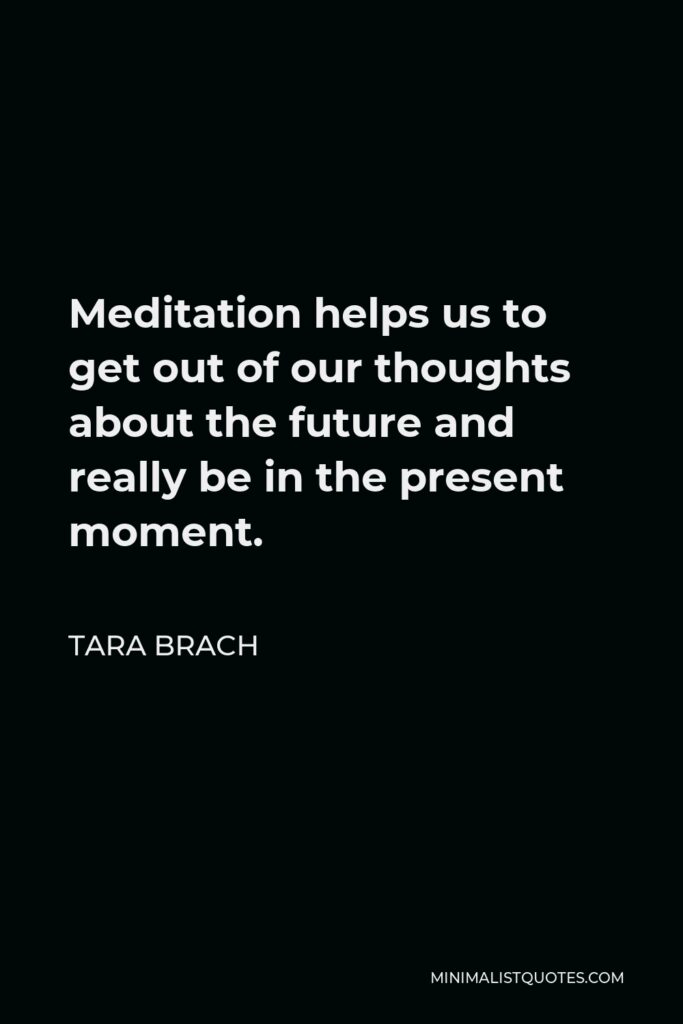 Tara Brach Quote - Meditation helps us to get out of our thoughts about the future and really be in the present moment.