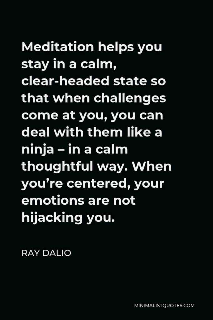 Ray Dalio Quote - Meditation helps you stay in a calm, clear-headed state so that when challenges come at you, you can deal with them like a ninja – in a calm thoughtful way. When you’re centered, your emotions are not hijacking you.