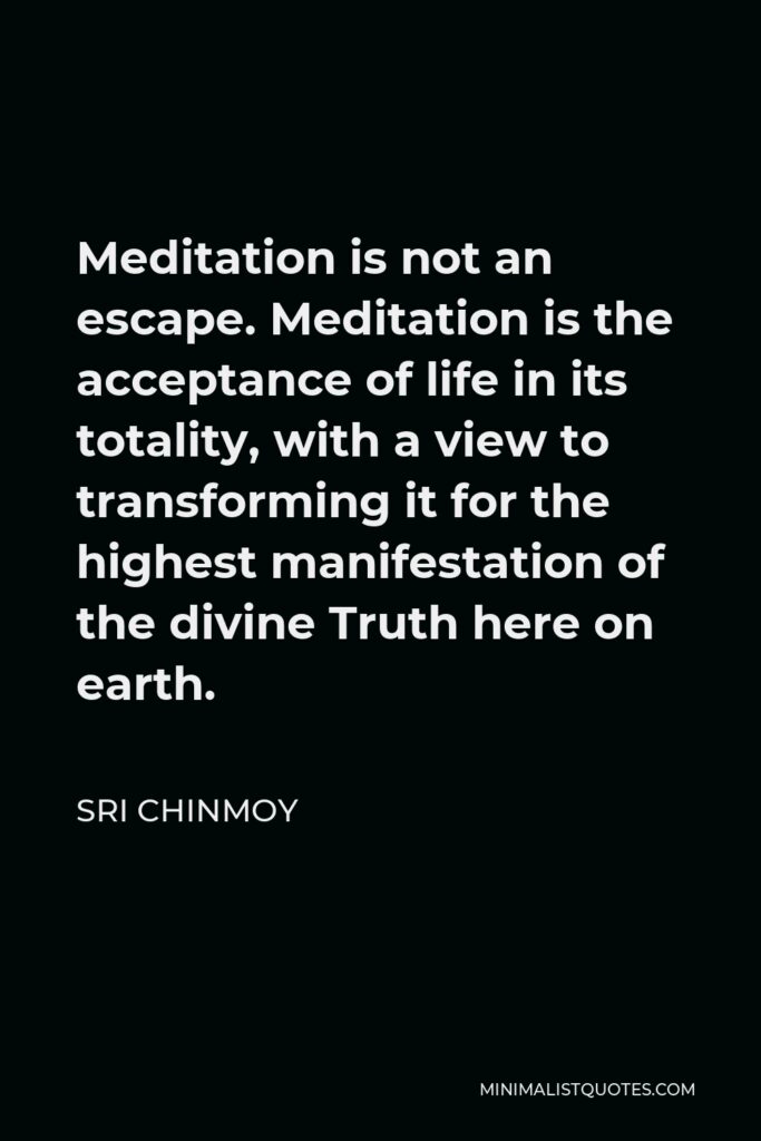 Sri Chinmoy Quote - Meditation is not an escape. Meditation is the acceptance of life in its totality, with a view to transforming it for the highest manifestation of the divine Truth here on earth.