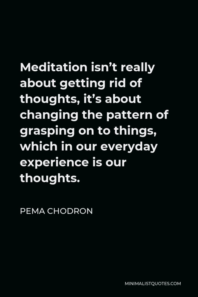 Pema Chodron Quote - Meditation isn’t really about getting rid of thoughts, it’s about changing the pattern of grasping on to things, which in our everyday experience is our thoughts.