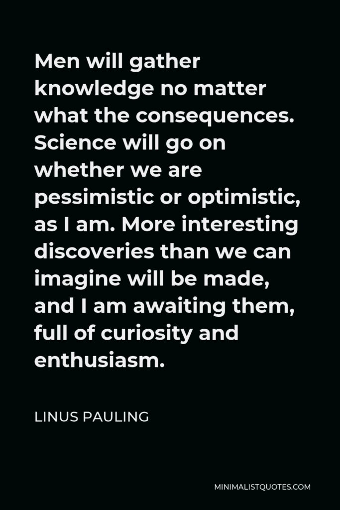 Linus Pauling Quote - Men will gather knowledge no matter what the consequences. Science will go on whether we are pessimistic or optimistic, as I am. More interesting discoveries than we can imagine will be made, and I am awaiting them, full of curiosity and enthusiasm.