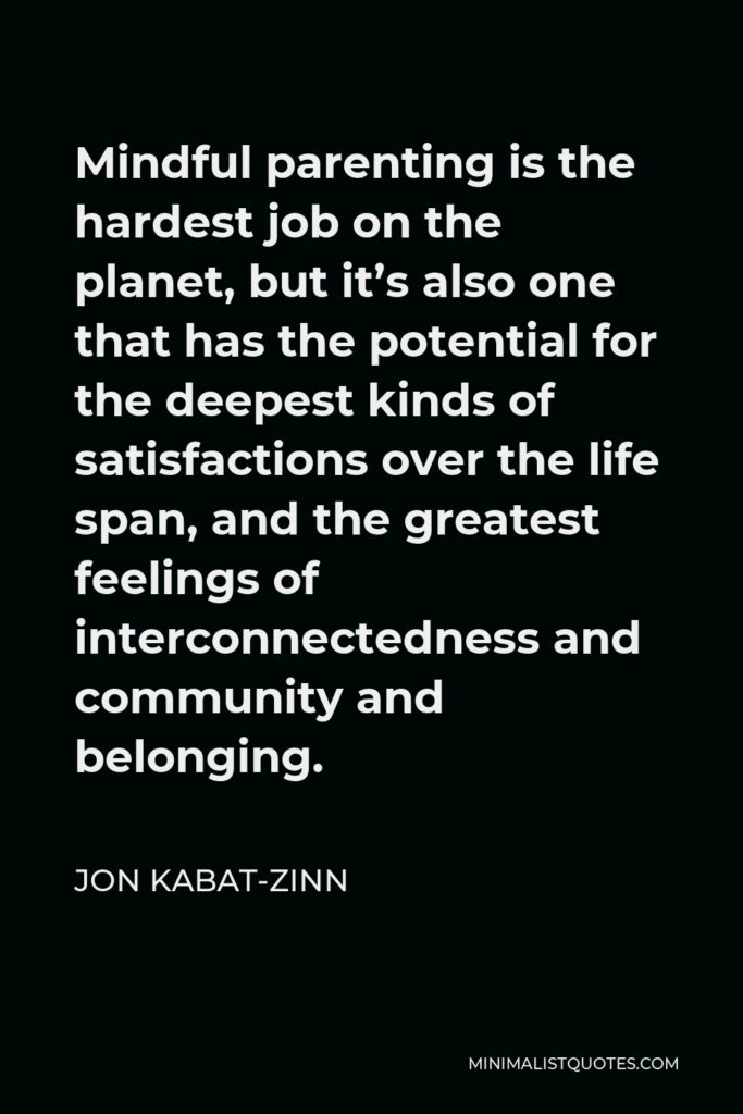 Jon Kabat-Zinn Quote - Mindful parenting is the hardest job on the planet, but it’s also one that has the potential for the deepest kinds of satisfactions over the life span, and the greatest feelings of interconnectedness and community and belonging.