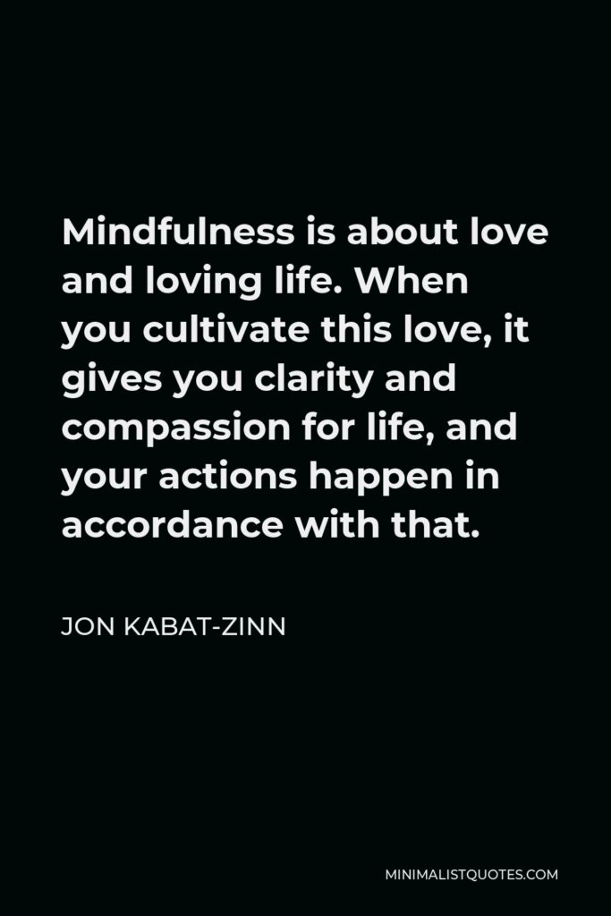 Jon Kabat-Zinn Quote - Mindfulness is about love and loving life. When you cultivate this love, it gives you clarity and compassion for life, and your actions happen in accordance with that.