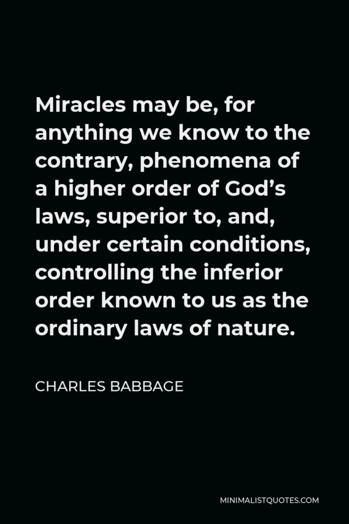 Charles Babbage Quote - Miracles may be, for anything we know to the contrary, phenomena of a higher order of God’s laws, superior to, and, under certain conditions, controlling the inferior order known to us as the ordinary laws of nature.