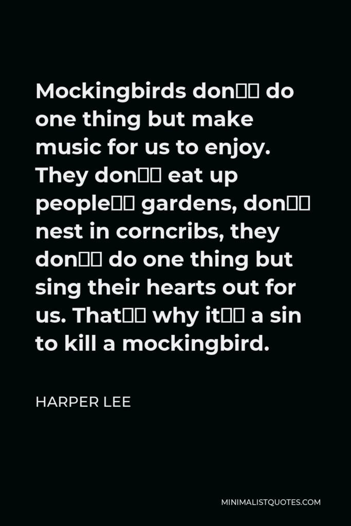 Harper Lee Quote - Mockingbirds don’t do one thing but make music for us to enjoy. They don’t eat up people’s gardens, don’t nest in corncribs, they don’t do one thing but sing their hearts out for us. That’s why it’s a sin to kill a mockingbird.
