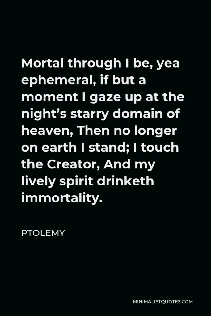 Ptolemy Quote - Mortal through I be, yea ephemeral, if but a moment I gaze up at the night’s starry domain of heaven, Then no longer on earth I stand; I touch the Creator, And my lively spirit drinketh immortality.