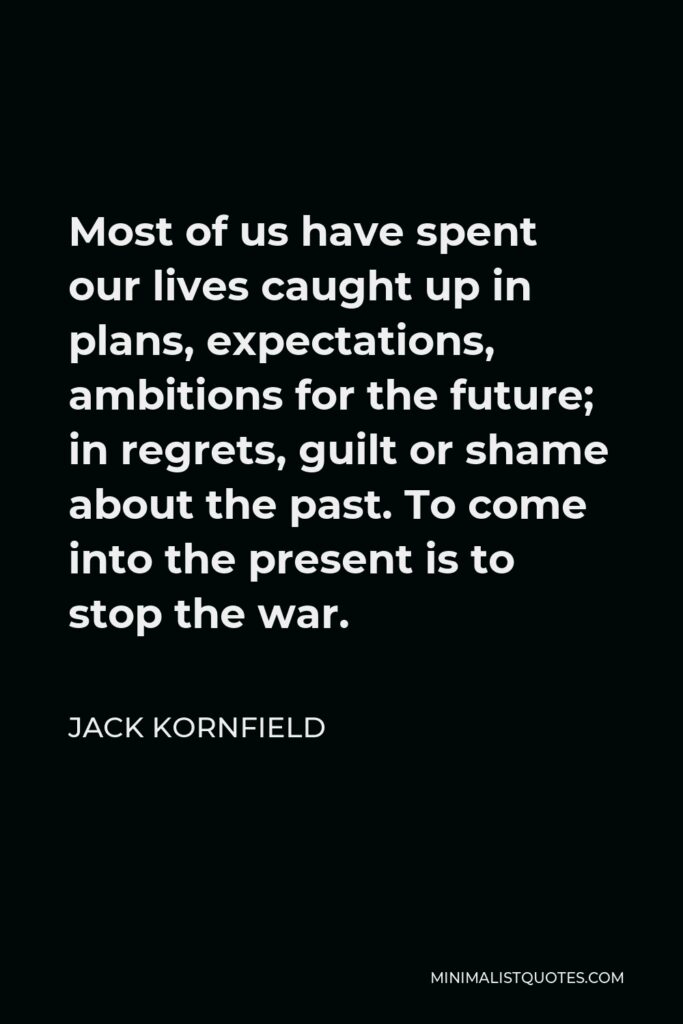 Jack Kornfield Quote - Most of us have spent our lives caught up in plans, expectations, ambitions for the future; in regrets, guilt or shame about the past. To come into the present is to stop the war.
