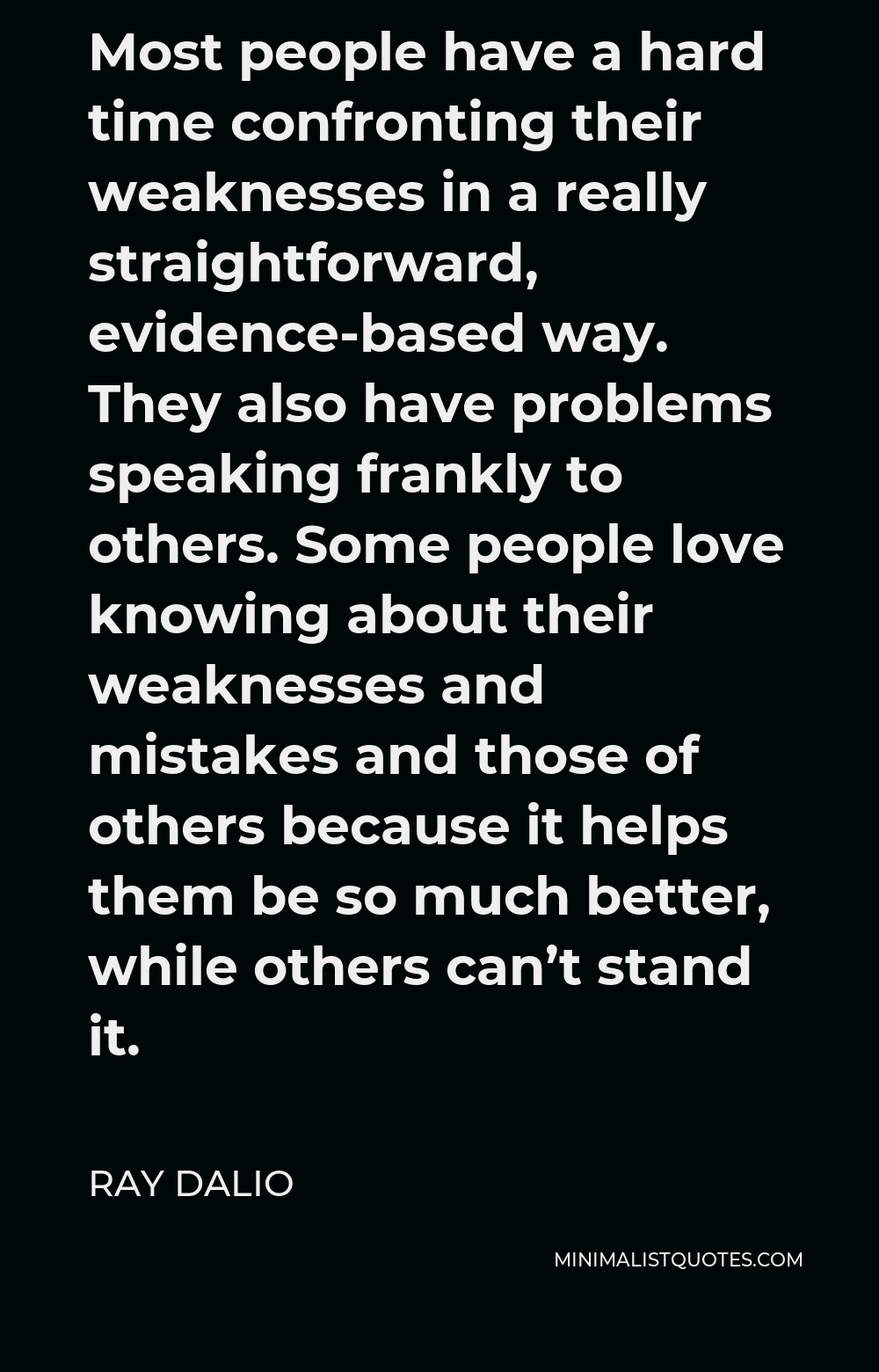 Ray Dalio Quote - Most people have a hard time confronting their weaknesses in a really straightforward, evidence-based way. They also have problems speaking frankly to others. Some people love knowing about their weaknesses and mistakes and those of others because it helps them be so much better, while others can’t stand it.