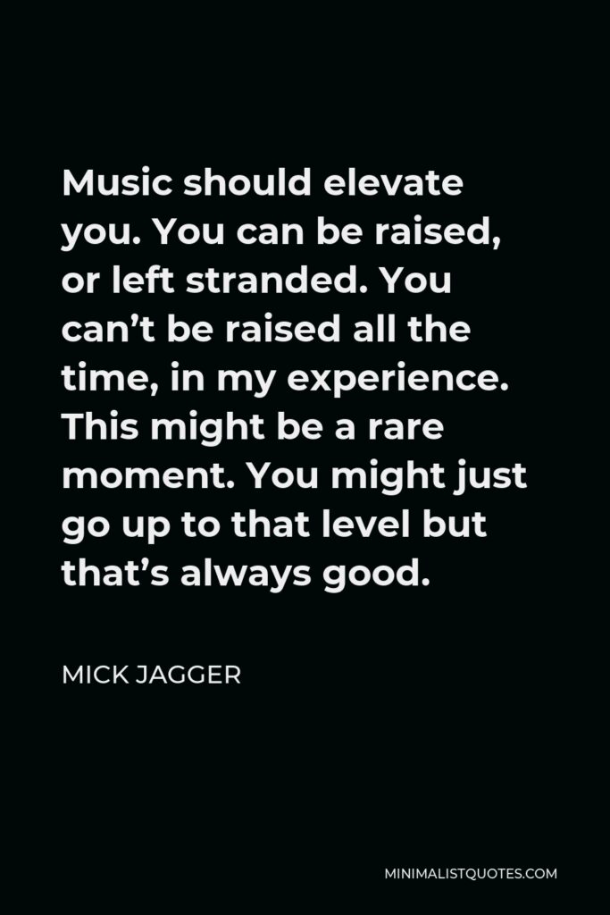 Mick Jagger Quote - Music should elevate you. You can be raised, or left stranded. You can’t be raised all the time, in my experience. This might be a rare moment. You might just go up to that level but that’s always good.