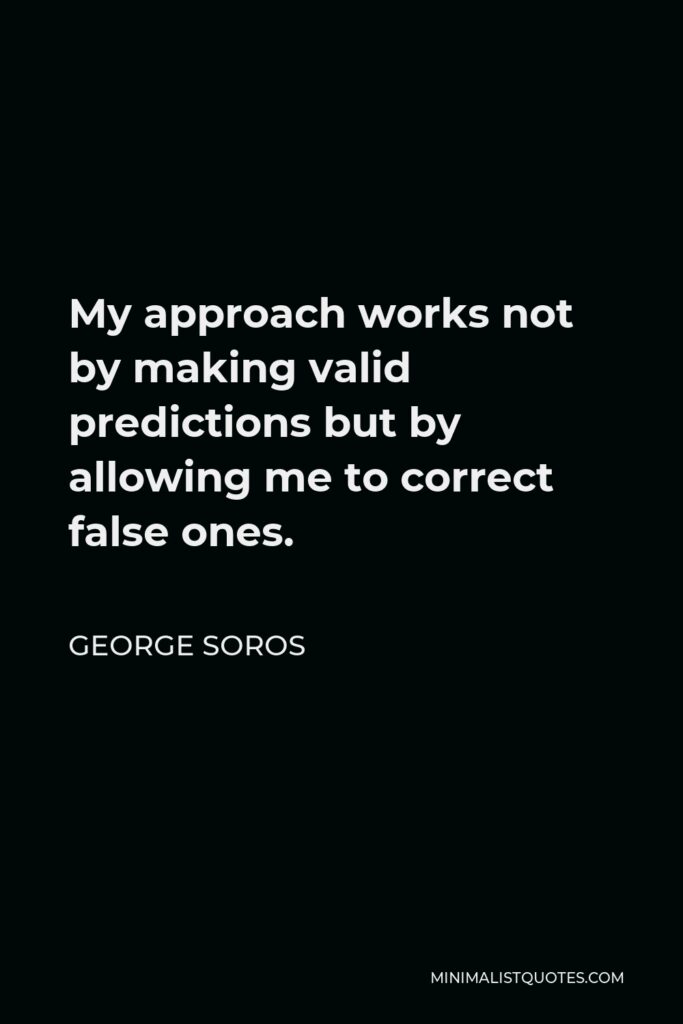 George Soros Quote - My approach works not by making valid predictions but by allowing me to correct false ones.