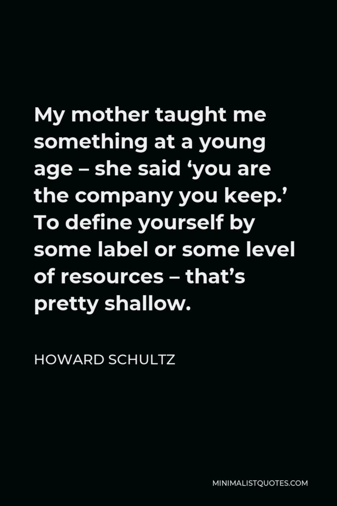 Howard Schultz Quote - My mother taught me something at a young age – she said ‘you are the company you keep.’ To define yourself by some label or some level of resources – that’s pretty shallow.