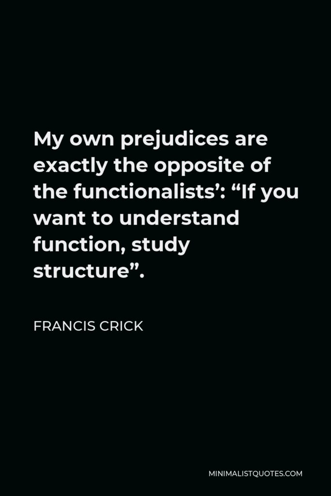 Francis Crick Quote - My own prejudices are exactly the opposite of the functionalists’: “If you want to understand function, study structure”.