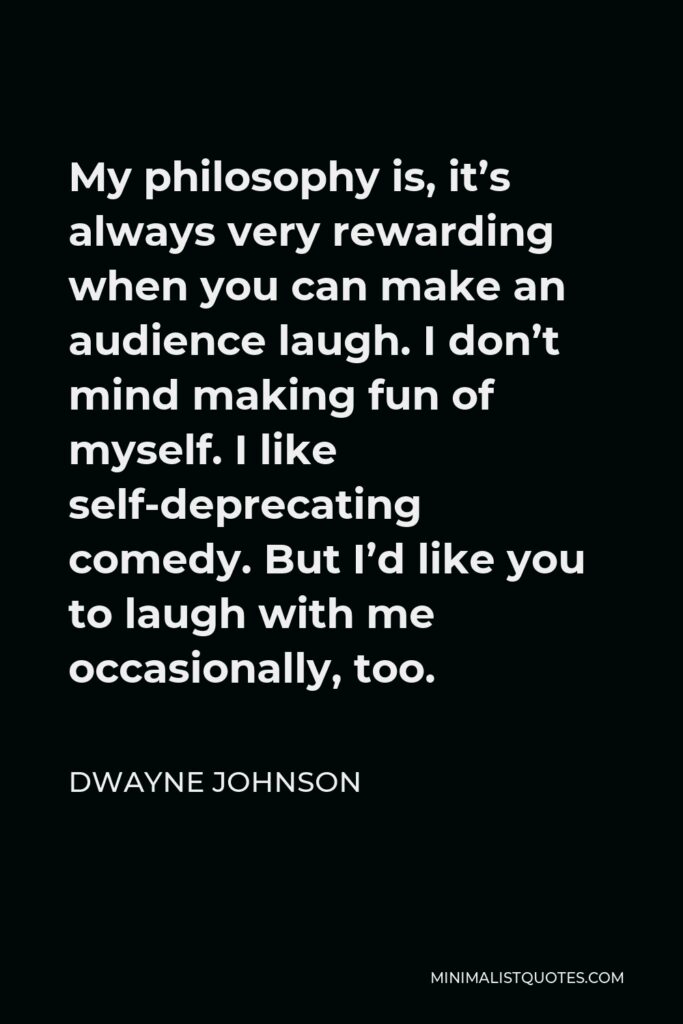 Dwayne Johnson Quote - My philosophy is, it’s always very rewarding when you can make an audience laugh. I don’t mind making fun of myself. I like self-deprecating comedy. But I’d like you to laugh with me occasionally, too.