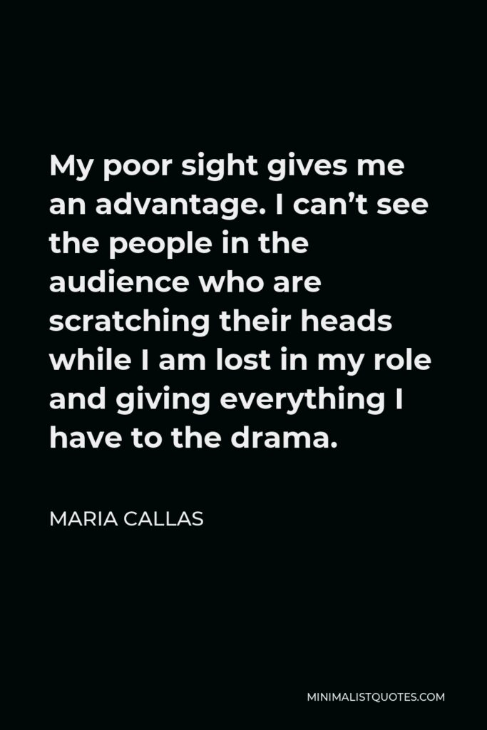 Maria Callas Quote - My poor sight gives me an advantage. I can’t see the people in the audience who are scratching their heads while I am lost in my role and giving everything I have to the drama.