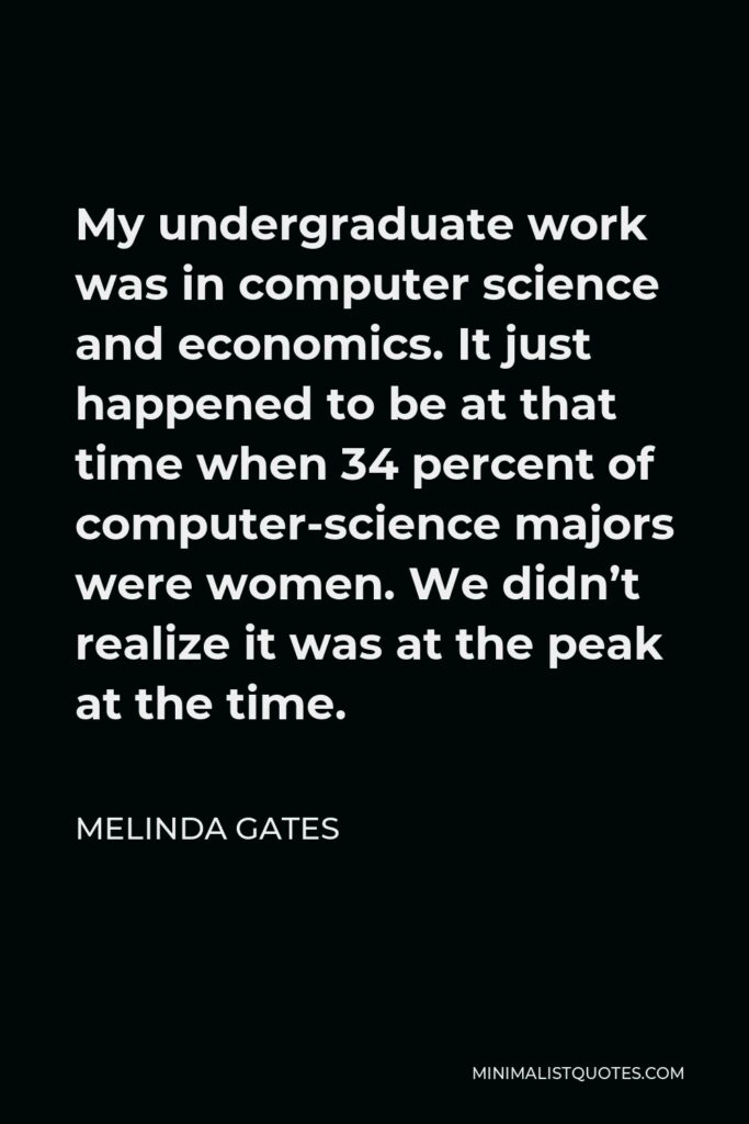 Melinda Gates Quote - My undergraduate work was in computer science and economics. It just happened to be at that time when 34 percent of computer-science majors were women. We didn’t realize it was at the peak at the time.