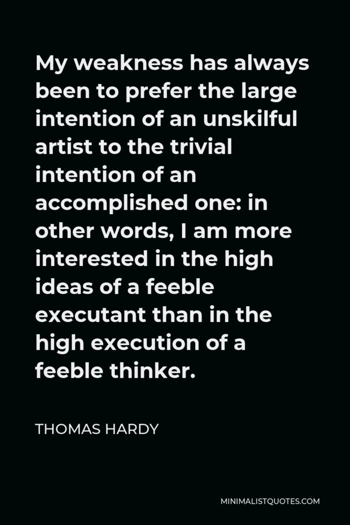 Thomas Hardy Quote - My weakness has always been to prefer the large intention of an unskilful artist to the trivial intention of an accomplished one: in other words, I am more interested in the high ideas of a feeble executant than in the high execution of a feeble thinker.