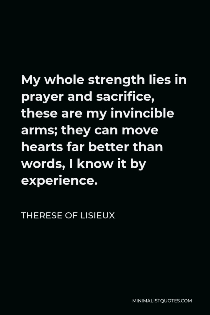 Therese of Lisieux Quote - My whole strength lies in prayer and sacrifice, these are my invincible arms; they can move hearts far better than words, I know it by experience.