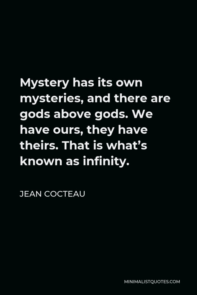 Jean Cocteau Quote - Mystery has its own mysteries, and there are gods above gods. We have ours, they have theirs. That is what’s known as infinity.