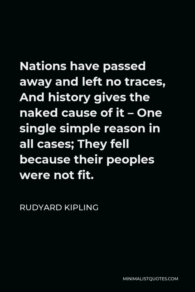 Rudyard Kipling Quote - Nations have passed away and left no traces, And history gives the naked cause of it – One single simple reason in all cases; They fell because their peoples were not fit.