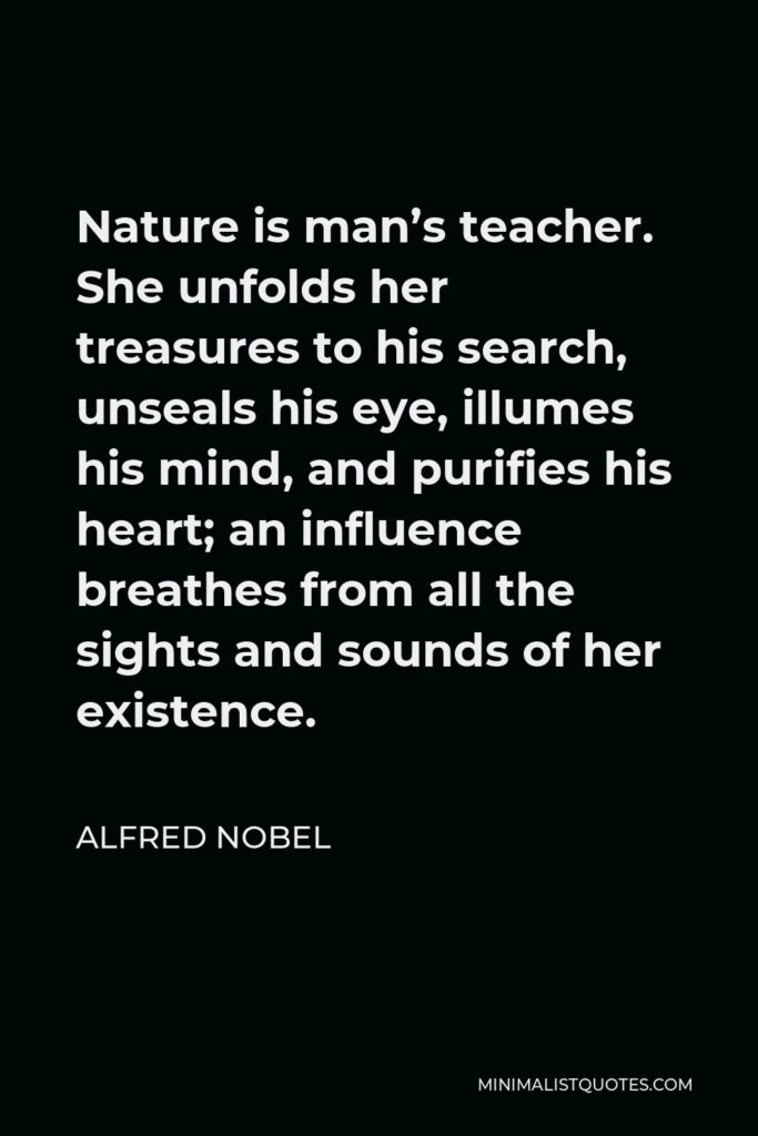 Alfred Nobel Quote - Nature is man’s teacher. She unfolds her treasures to his search, unseals his eye, illumes his mind, and purifies his heart; an influence breathes from all the sights and sounds of her existence.