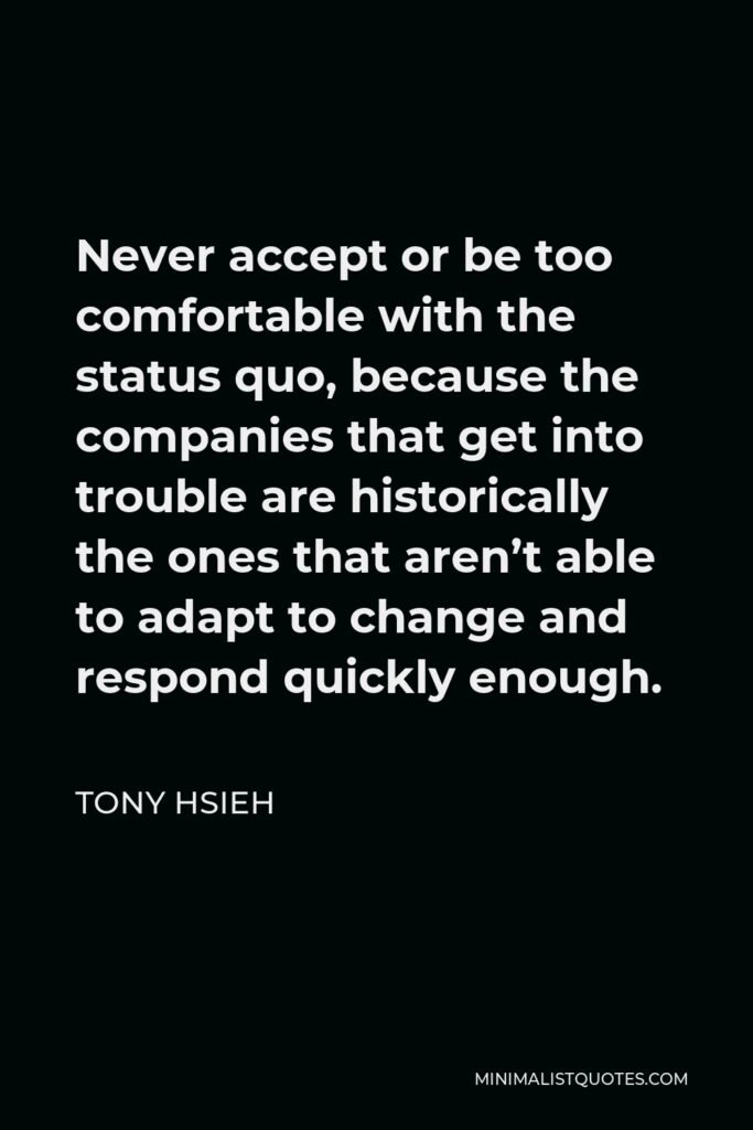 Tony Hsieh Quote - Never accept or be too comfortable with the status quo, because the companies that get into trouble are historically the ones that aren’t able to adapt to change and respond quickly enough.