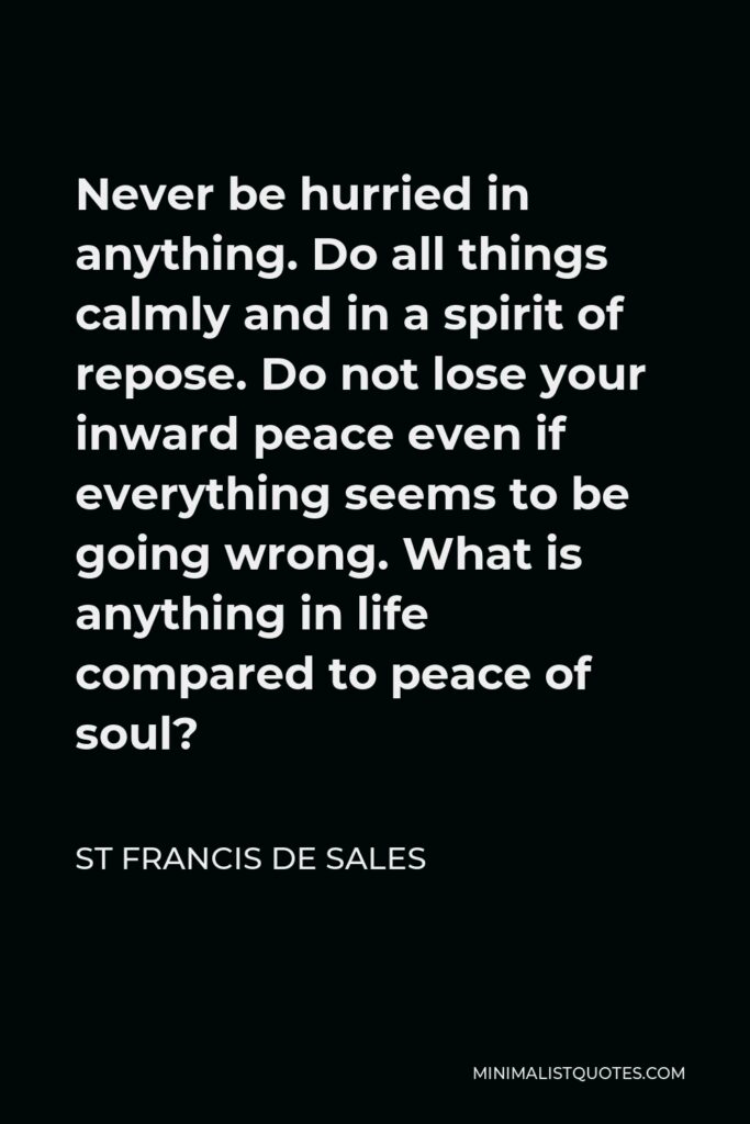 St Francis De Sales Quote - Never be hurried in anything. Do all things calmly and in a spirit of repose. Do not lose your inward peace even if everything seems to be going wrong. What is anything in life compared to peace of soul?