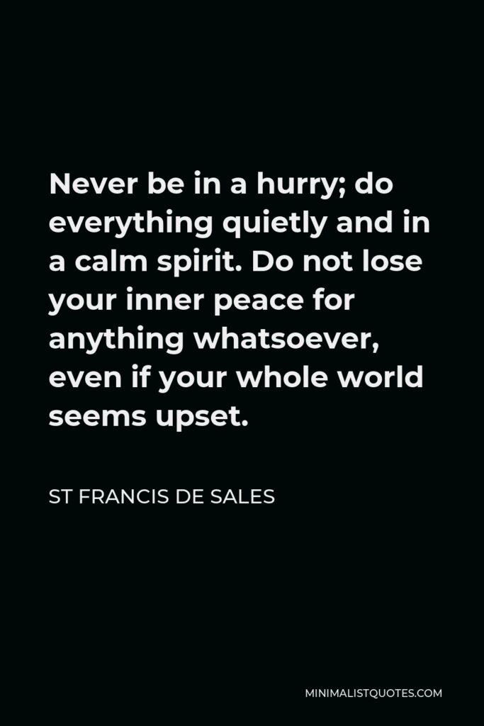St Francis De Sales Quote - Never be in a hurry; do everything quietly and in a calm spirit. Do not lose your inner peace for anything whatsoever, even if your whole world seems upset.