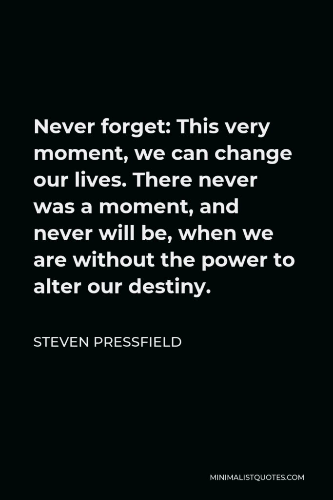 Steven Pressfield Quote - Never forget: This very moment, we can change our lives. There never was a moment, and never will be, when we are without the power to alter our destiny.