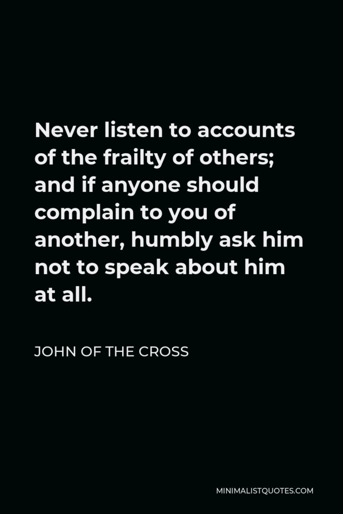John of the Cross Quote - Never listen to accounts of the frailty of others; and if anyone should complain to you of another, humbly ask him not to speak about him at all.