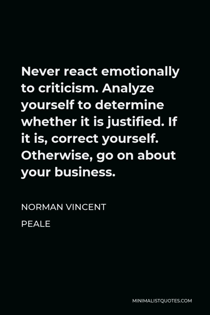 Norman Vincent Peale Quote - Never react emotionally to criticism. Analyze yourself to determine whether it is justified. If it is, correct yourself. Otherwise, go on about your business.