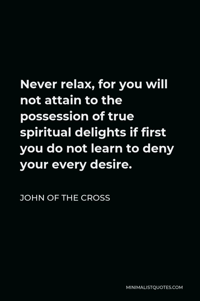 John of the Cross Quote - Never relax, for you will not attain to the possession of true spiritual delights if first you do not learn to deny your every desire.