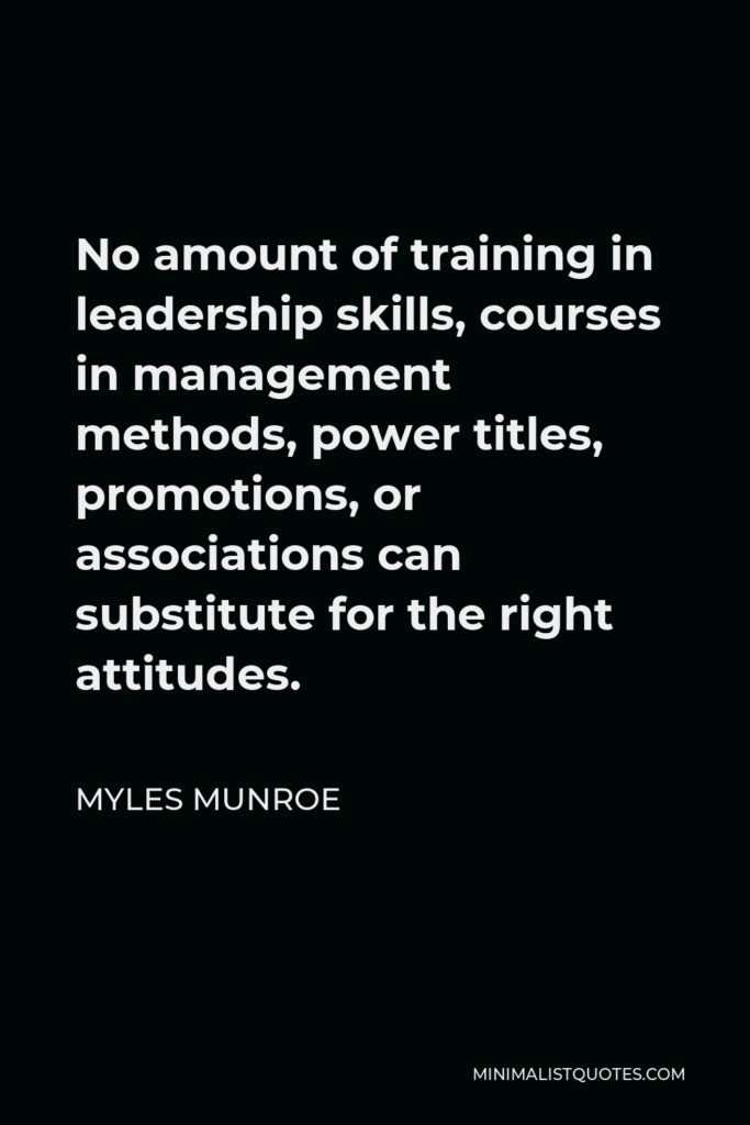 Myles Munroe Quote - No amount of training in leadership skills, courses in management methods, power titles, promotions, or associations can substitute for the right attitudes.