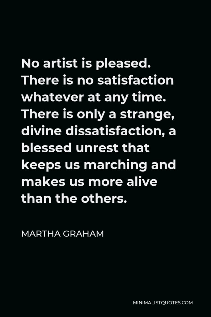 Martha Graham Quote - No artist is pleased. There is no satisfaction whatever at any time. There is only a strange, divine dissatisfaction, a blessed unrest that keeps us marching and makes us more alive than the others.