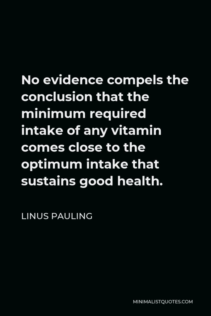 Linus Pauling Quote - No evidence compels the conclusion that the minimum required intake of any vitamin comes close to the optimum intake that sustains good health.