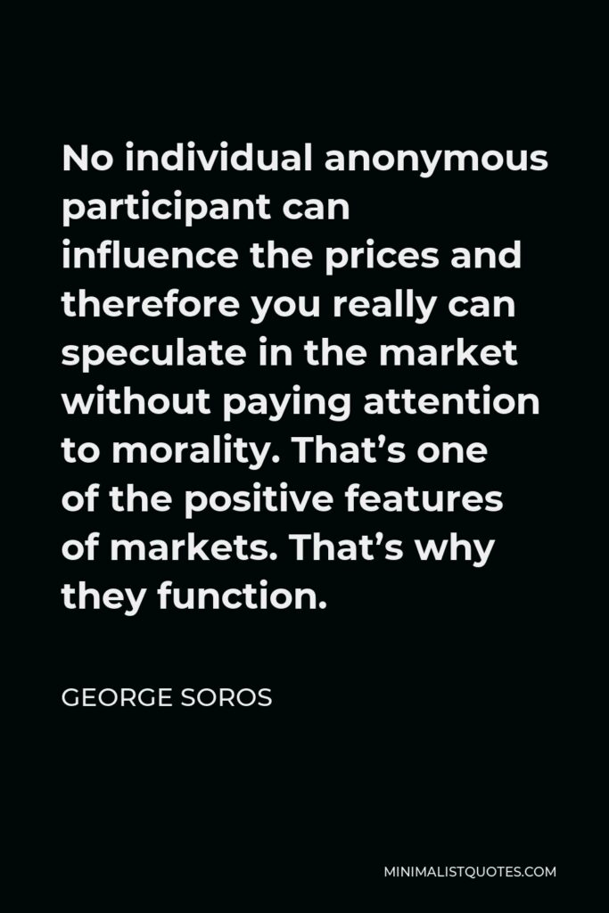 George Soros Quote - No individual anonymous participant can influence the prices and therefore you really can speculate in the market without paying attention to morality. That’s one of the positive features of markets. That’s why they function.