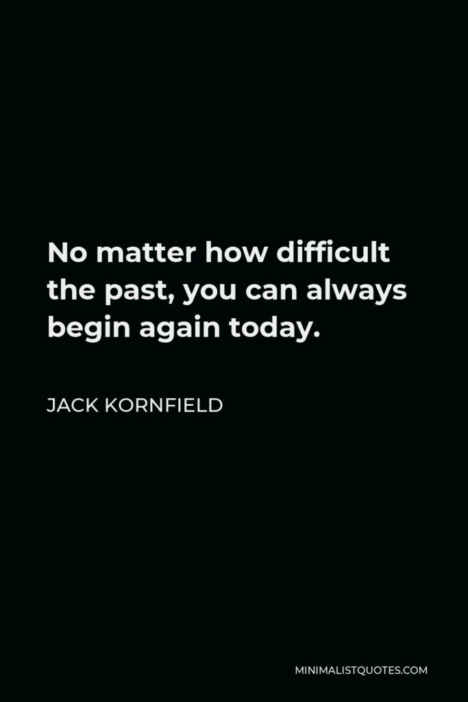 Jack Kornfield Quote - No matter how difficult the past, you can always begin again today.