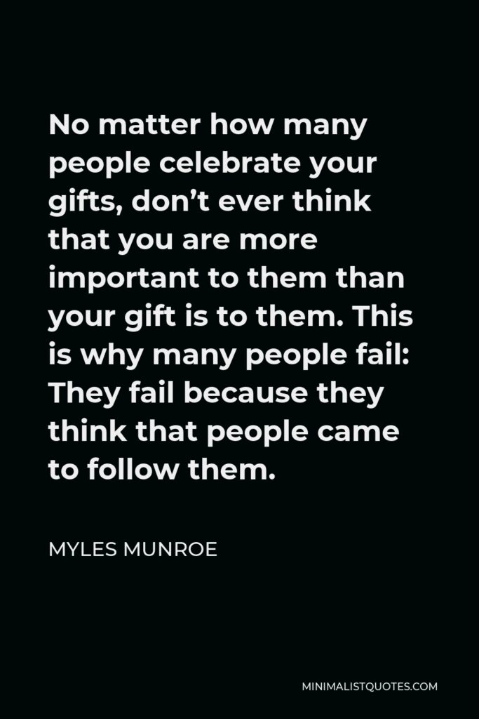 Myles Munroe Quote - No matter how many people celebrate your gifts, don’t ever think that you are more important to them than your gift is to them. This is why many people fail: They fail because they think that people came to follow them.