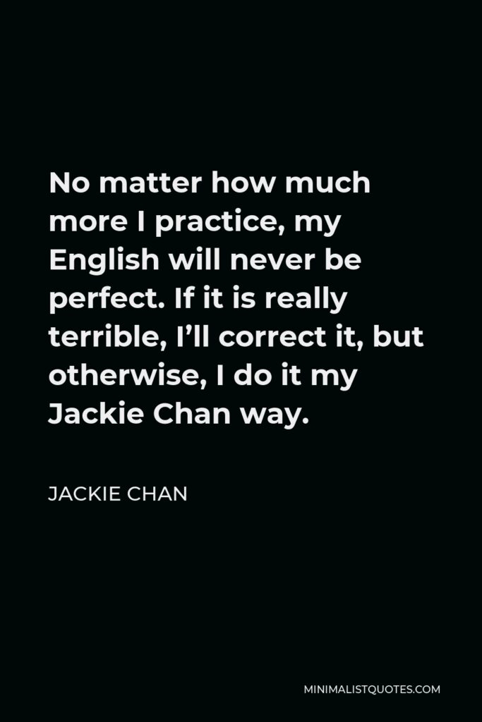 Jackie Chan Quote - No matter how much more I practice, my English will never be perfect. If it is really terrible, I’ll correct it, but otherwise, I do it my Jackie Chan way.