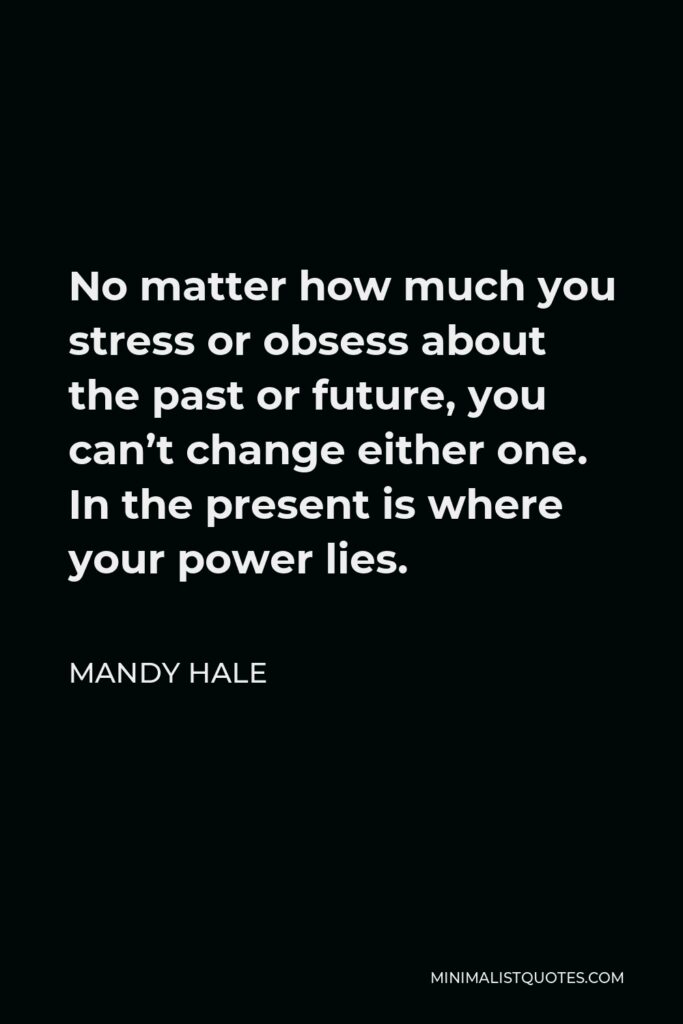 Mandy Hale Quote - No matter how much you stress or obsess about the past or future, you can’t change either one. In the present is where your power lies.