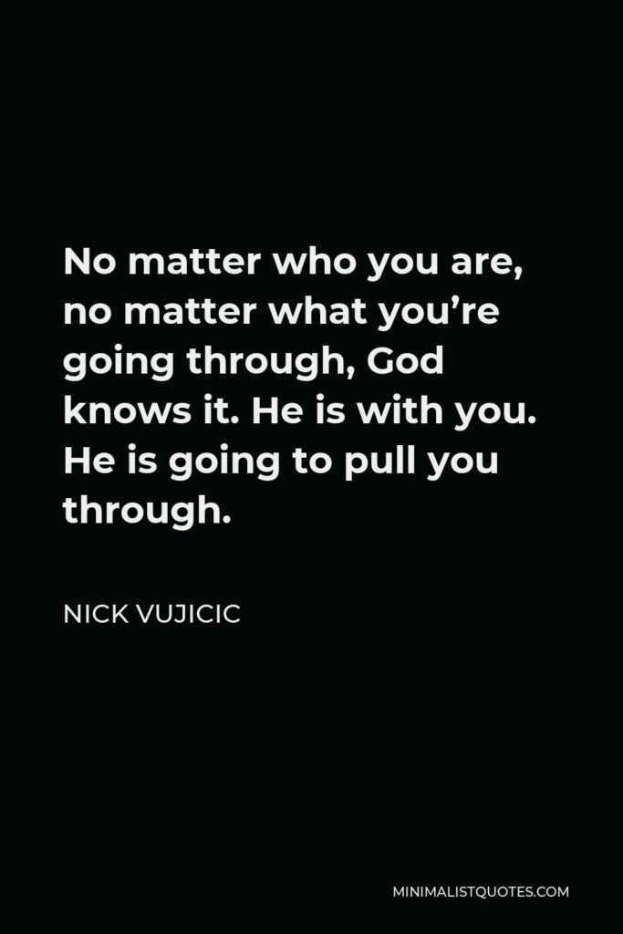 Nick Vujicic Quote - No matter who you are, no matter what you’re going through, God knows it. He is with you. He is going to pull you through.