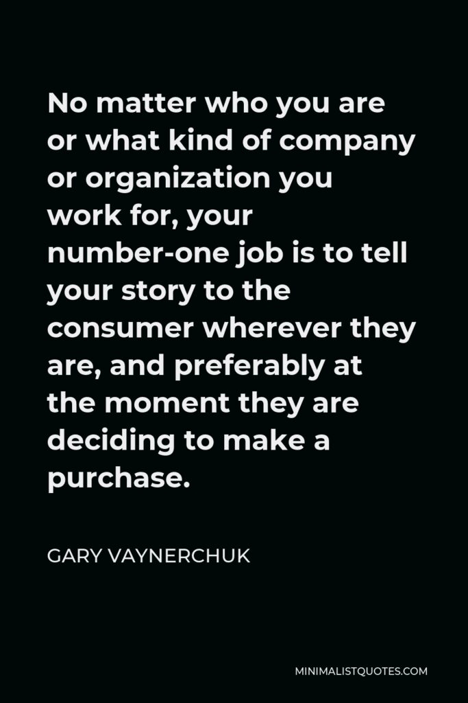 Gary Vaynerchuk Quote - No matter who you are or what kind of company or organization you work for, your number-one job is to tell your story to the consumer wherever they are, and preferably at the moment they are deciding to make a purchase.