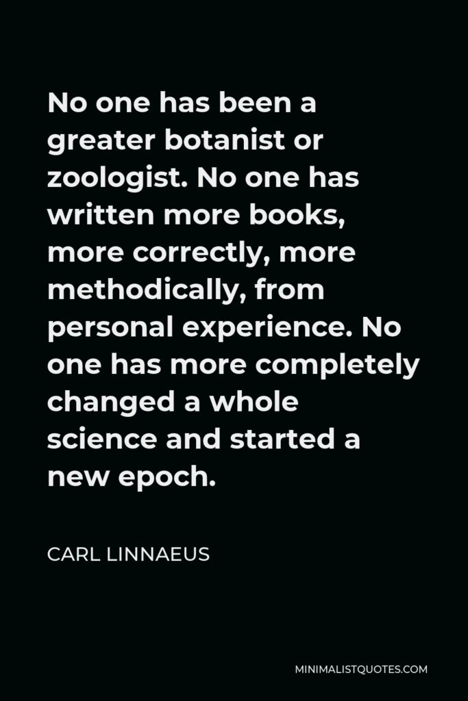 Carl Linnaeus Quote - No one has been a greater botanist or zoologist. No one has written more books, more correctly, more methodically, from personal experience. No one has more completely changed a whole science and started a new epoch.