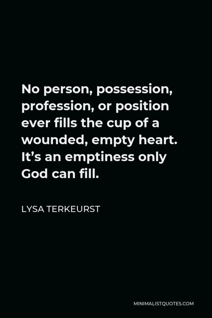 Lysa TerKeurst Quote - No person, possession, profession, or position ever fills the cup of a wounded, empty heart. It’s an emptiness only God can fill.