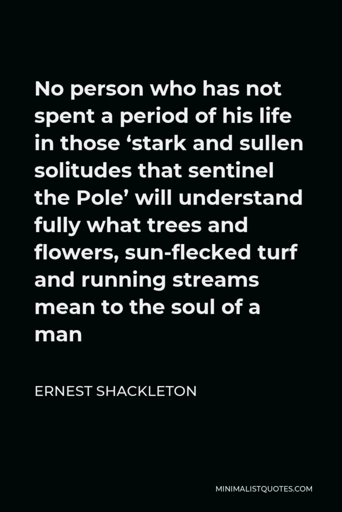 Ernest Shackleton Quote - No person who has not spent a period of his life in those ‘stark and sullen solitudes that sentinel the Pole’ will understand fully what trees and flowers, sun-flecked turf and running streams mean to the soul of a man