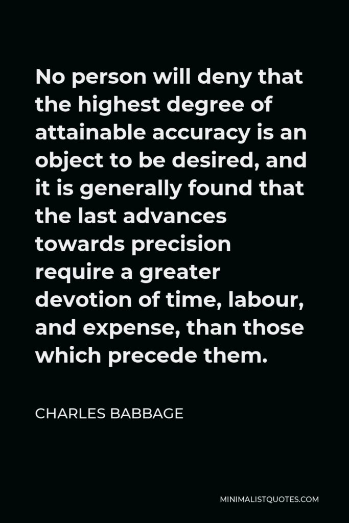 Charles Babbage Quote - No person will deny that the highest degree of attainable accuracy is an object to be desired, and it is generally found that the last advances towards precision require a greater devotion of time, labour, and expense, than those which precede them.