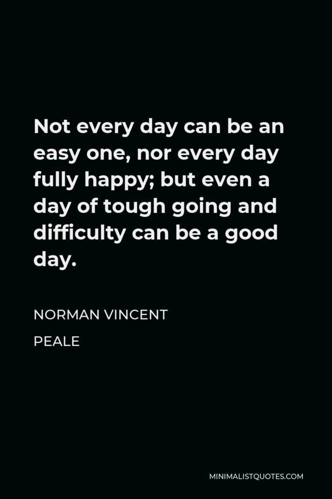 Norman Vincent Peale Quote - Not every day can be an easy one, nor every day fully happy; but even a day of tough going and difficulty can be a good day.